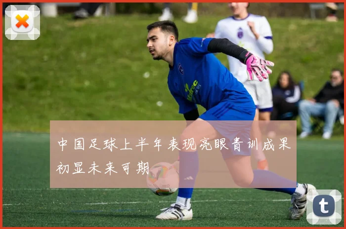 中国足球上半年表现亮眼青训成果初显未来可期
