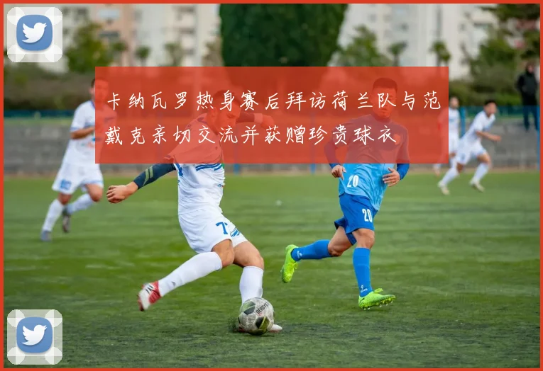 卡纳瓦罗热身赛后拜访荷兰队与范戴克亲切交流并获赠珍贵球衣
