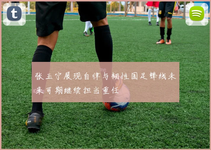 张玉宁展现自律与韧性国足锋线未来可期继续担当重任