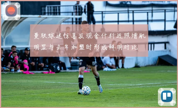 曼联球迷惊喜发现舍什科近照增肌明显与去年加盟时形成鲜明对比