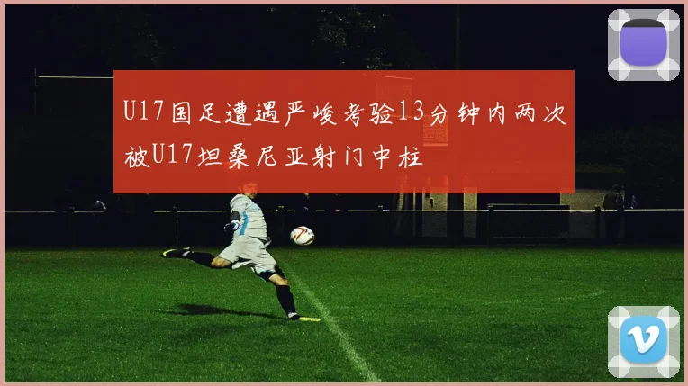 U17国足遭遇严峻考验13分钟内两次被U17坦桑尼亚射门中柱