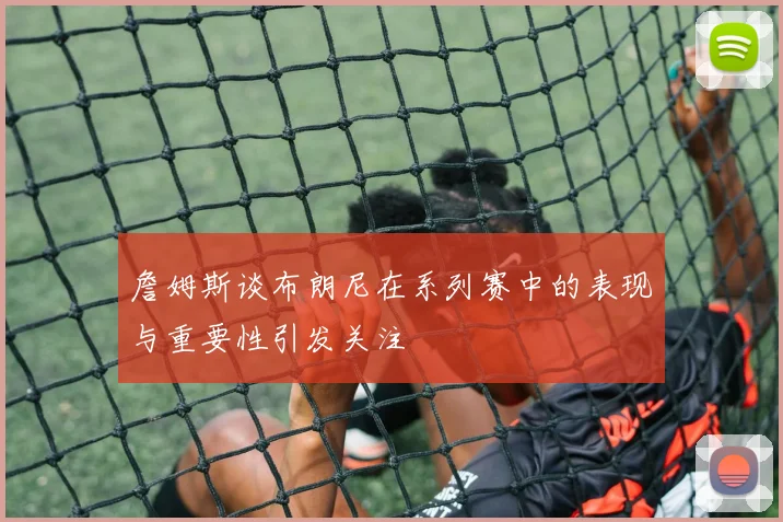 詹姆斯谈布朗尼在系列赛中的表现与重要性引发关注