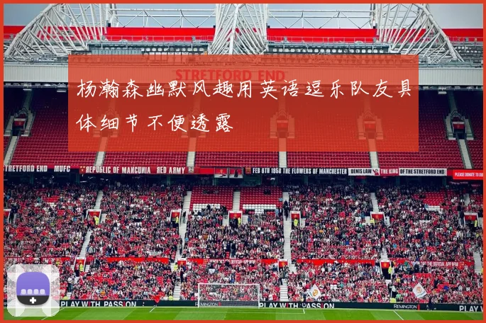 杨瀚森幽默风趣用英语逗乐队友具体细节不便透露