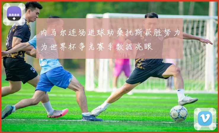 内马尔连场进球助桑托斯获胜努力为世界杯争光赛季数据亮眼