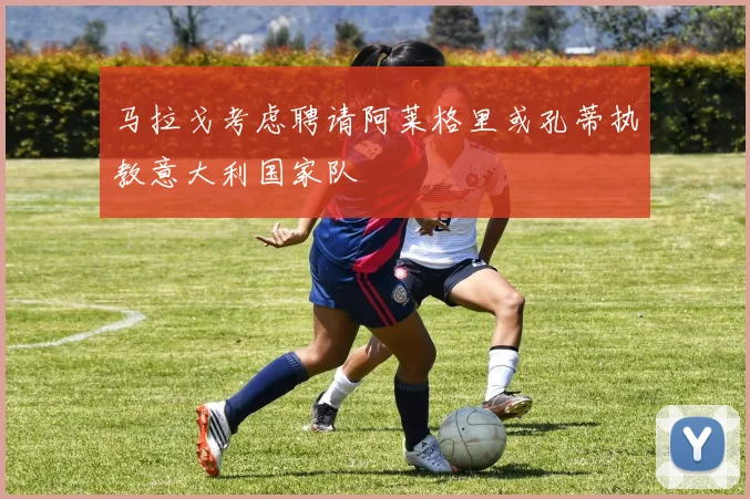马拉戈考虑聘请阿莱格里或孔蒂执教意大利国家队