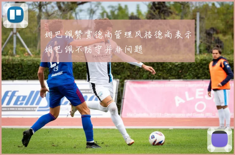 姆巴佩赞赏德尚管理风格德尚表示姆巴佩不防守并非问题