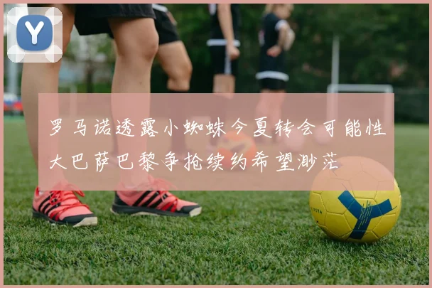 罗马诺透露小蜘蛛今夏转会可能性大巴萨巴黎争抢续约希望渺茫