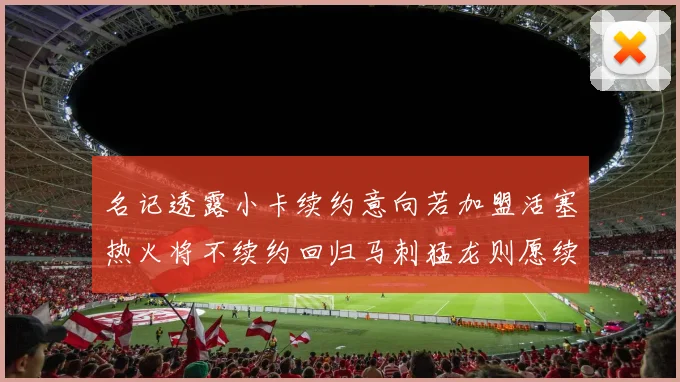 名记透露小卡续约意向若加盟活塞热火将不续约回归马刺猛龙则愿续约