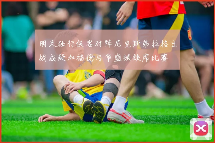 明天独行侠客对阵尼克斯弗拉格出战成疑加福德与华盛顿缺席比赛