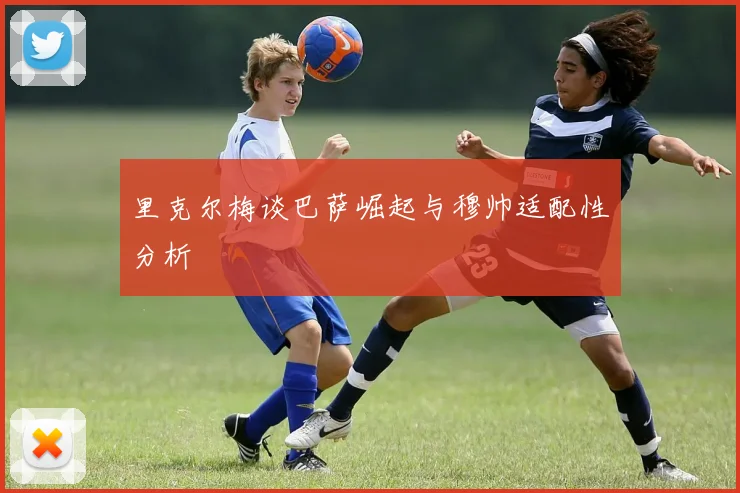 里克尔梅谈巴萨崛起与穆帅适配性分析