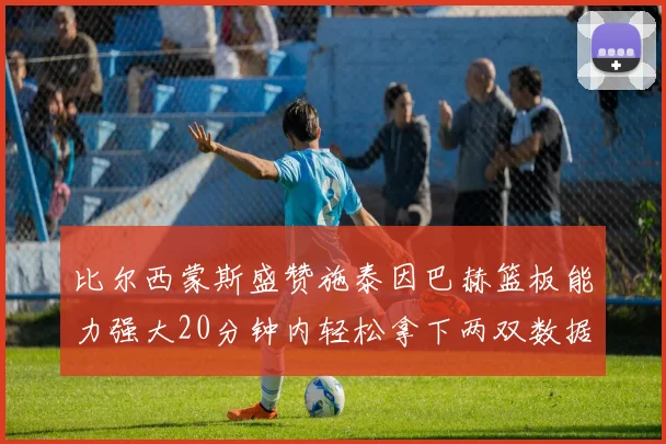 比尔西蒙斯盛赞施泰因巴赫篮板能力强大20分钟内轻松拿下两双数据