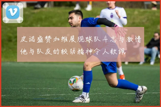 皮诺盛赞加维展现球队斗志与激情他与队友的较劲精神令人钦佩