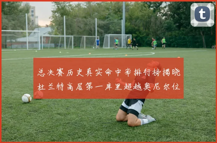 总决赛历史真实命中率排行榜揭晓杜兰特高居第一库里超越奥尼尔位列第十一
