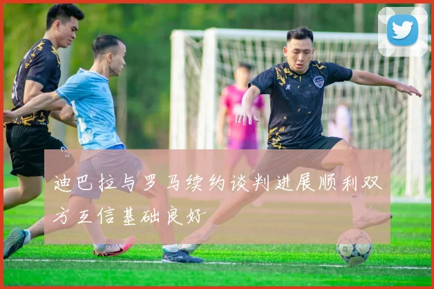 迪巴拉与罗马续约谈判进展顺利双方互信基础良好