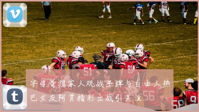 字母哥携家人观战王牌与自由人热巴女友阿贾精彩出战引关注