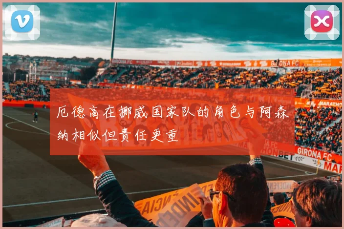 厄德高在挪威国家队的角色与阿森纳相似但责任更重
