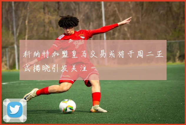科纳特加盟皇马交易或将于周二正式揭晓引发关注