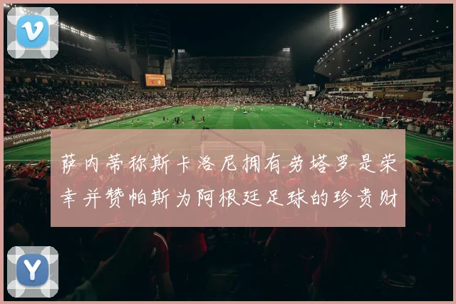 萨内蒂称斯卡洛尼拥有劳塔罗是荣幸并赞帕斯为阿根廷足球的珍贵财富