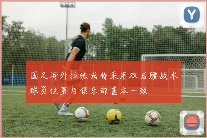 国足海外拉练或将采用双后腰战术球员位置与俱乐部基本一致