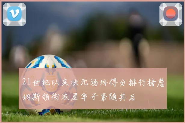 21世纪以来状元场均得分排行榜詹姆斯领衔浓眉华子紧随其后