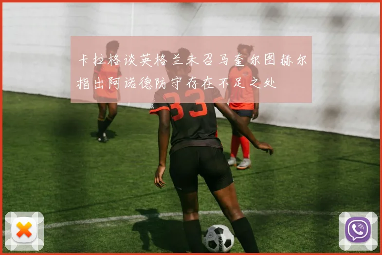 卡拉格谈英格兰未召马奎尔图赫尔指出阿诺德防守存在不足之处