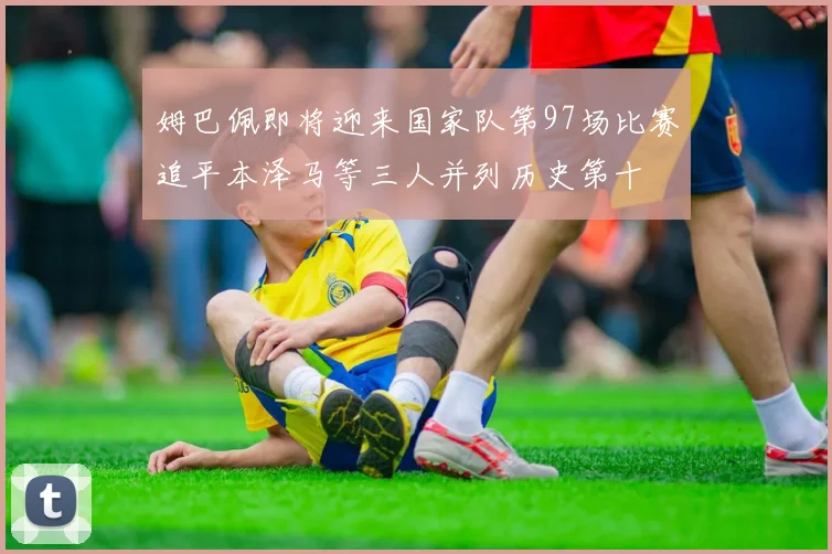 姆巴佩即将迎来国家队第97场比赛追平本泽马等三人并列历史第十