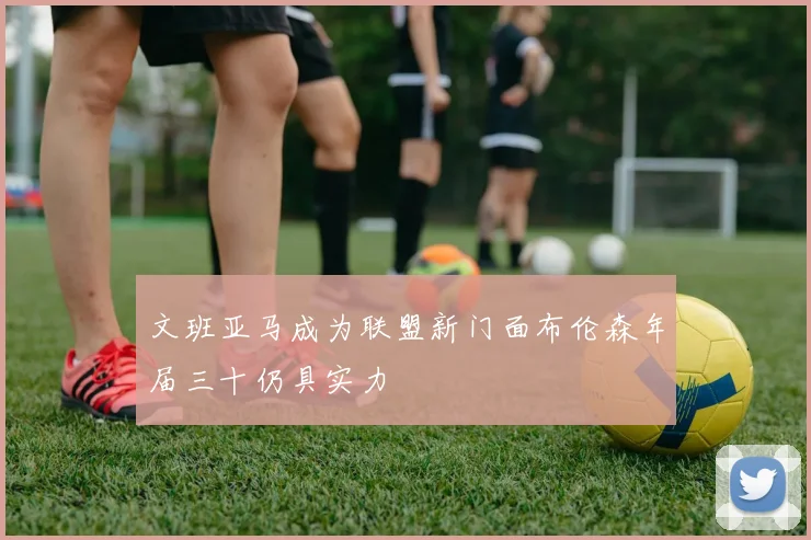 文班亚马成为联盟新门面布伦森年届三十仍具实力