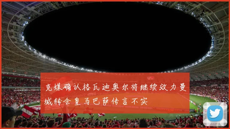 克媒确认格瓦迪奥尔将继续效力曼城转会皇马巴萨传言不实