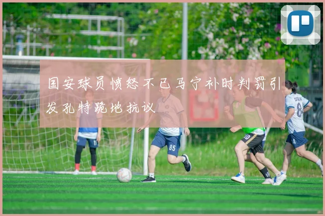 国安球员愤怒不已马宁补时判罚引发孔特跪地抗议