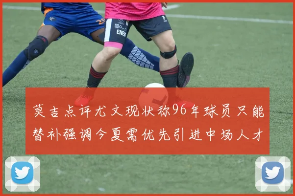 莫吉点评尤文现状称96年球员只能替补强调今夏需优先引进中场人才