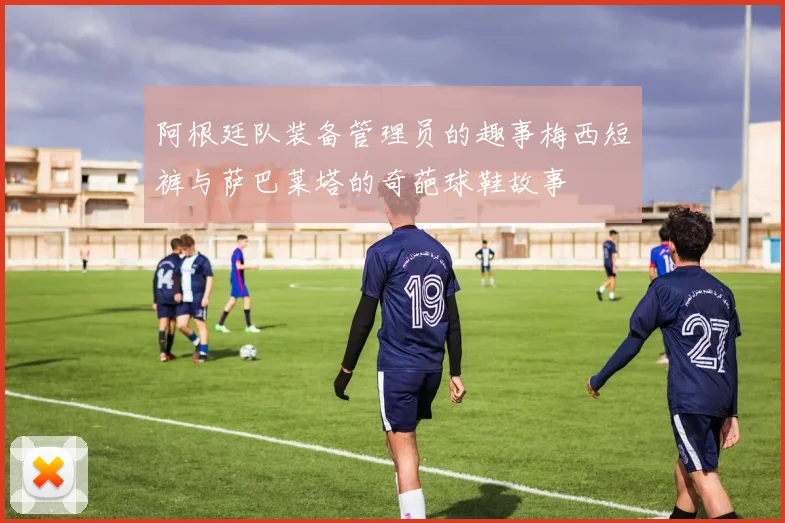 阿根廷队装备管理员的趣事梅西短裤与萨巴莱塔的奇葩球鞋故事