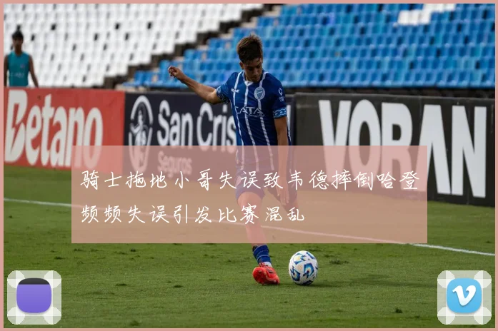 骑士拖地小哥失误致韦德摔倒哈登频频失误引发比赛混乱